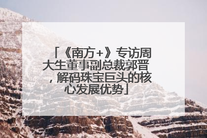 《南方+》专访周大生董事副总裁郭晋，解码珠宝巨头的核心发展优势