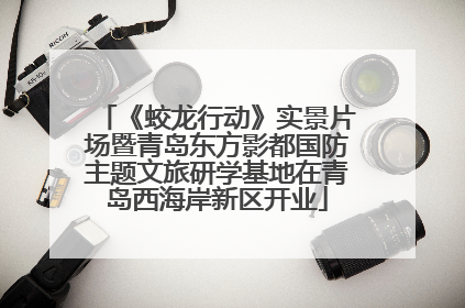 《蛟龙行动》实景片场暨青岛东方影都国防主题文旅研学基地在青岛西海岸新区开业