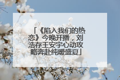 《陷入我们的热恋》今晚开播，刘浩存王安宇心动攻略奔赴纯暧盛夏
