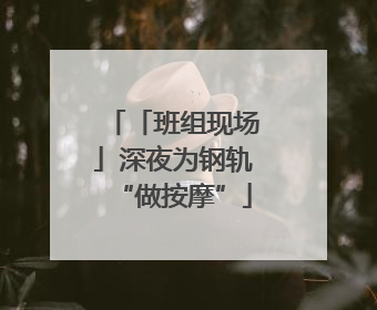 「班组现场」深夜为钢轨“做按摩”