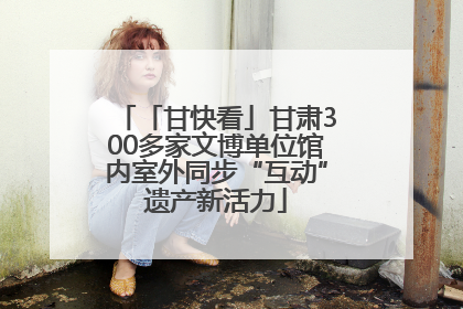 「甘快看」甘肃300多家文博单位馆内室外同步“互动”遗产新活力
