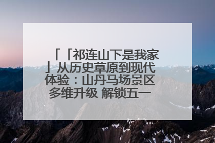 「祁连山下是我家」从历史草原到现代体验：山丹马场景区多维升级 解锁五一文旅新玩法
