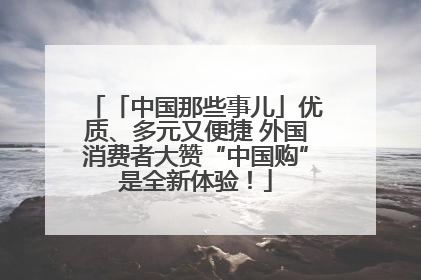 「中国那些事儿」优质、多元又便捷 外国消费者大赞“中国购”是全新体验！