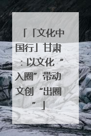 「文化中国行」甘肃：以文化“入圈”带动文创“出圈”