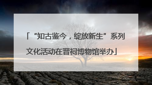 “知古鉴今，绽放新生”系列文化活动在晋祠博物馆举办