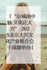 “京城南中轴·文化正大兴” 2025北京大兴文化产业推介会于成都举办