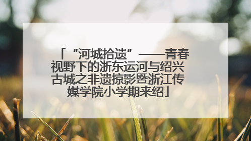 “河城拾遗”——青春视野下的浙东运河与绍兴古城之非遗掠影暨浙江传媒学院小学期来绍