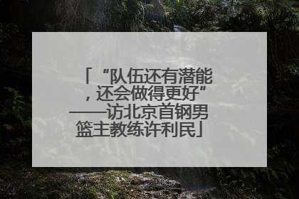 “队伍还有潜能，还会做得更好”——访北京首钢男篮主教练许利民