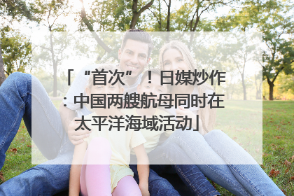 “首次”！日媒炒作：中国两艘航母同时在太平洋海域活动