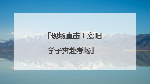 现场直击！襄阳学子奔赴考场
