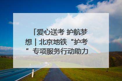 爱心送考 护航梦想｜北京地铁“护考”专项服务行动助力考生无忧赴考