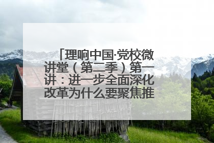 理响中国·党校微讲堂（第二季）第一讲：进一步全面深化改革为什么要聚焦推进中国式现代化