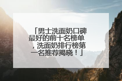 男士洗面奶口碑最好的前十名榜单，洗面奶排行榜第一名推荐揭晓！