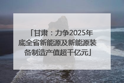 甘肃：力争2025年底全省新能源及新能源装备制造产值超千亿元