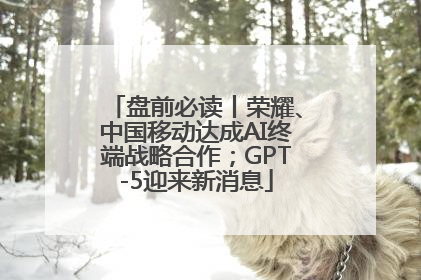 盘前必读丨荣耀、中国移动达成AI终端战略合作；GPT-5迎来新消息