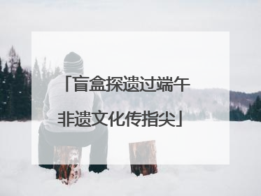 盲盒探遗过端午 非遗文化传指尖