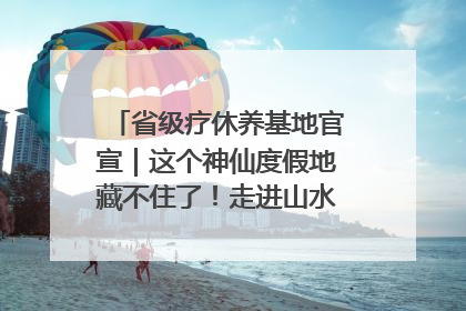 省级疗休养基地官宣｜这个神仙度假地藏不住了！走进山水秘境 开启一场野奢度假之旅！
