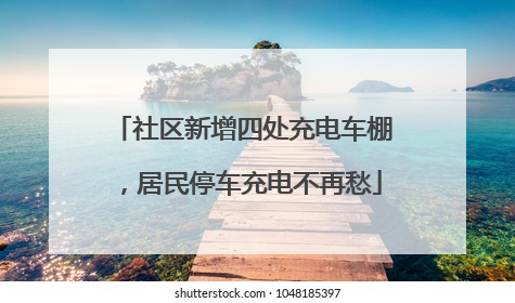 社区新增四处充电车棚，居民停车充电不再愁