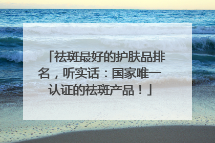 祛斑最好的护肤品排名，听实话：国家唯一认证的祛斑产品！
