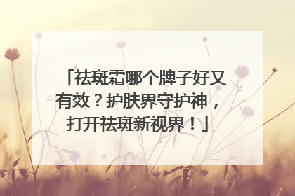 祛斑霜哪个牌子好又有效？护肤界守护神，打开祛斑新视界！