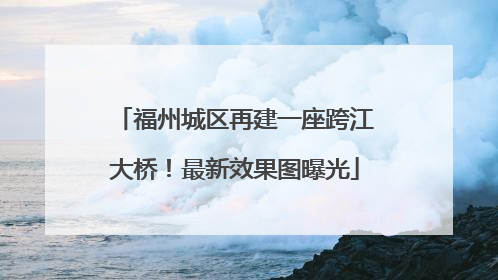 福州城区再建一座跨江大桥！最新效果图曝光