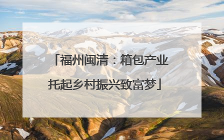 福州闽清：箱包产业托起乡村振兴致富梦