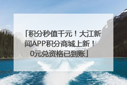 积分秒值千元！大江新闻APP积分商城上新！0元兑资格已到账