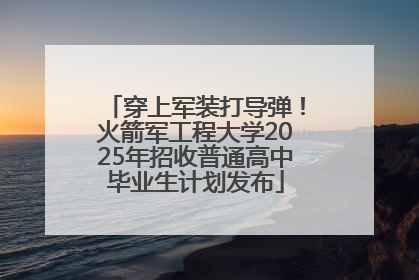 穿上军装打导弹！火箭军工程大学2025年招收普通高中毕业生计划发布