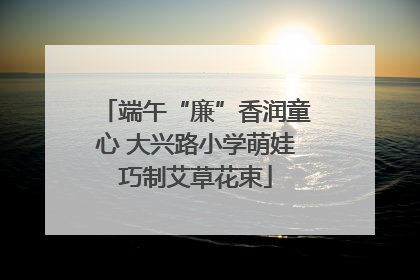 端午“廉”香润童心 大兴路小学萌娃巧制艾草花束
