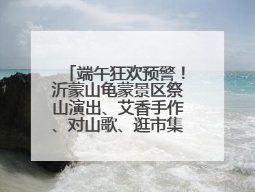 端午狂欢预警！沂蒙山龟蒙景区祭山演出、艾香手作、对山歌、逛市集！速来嗨玩~