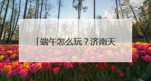 端午怎么玩？济南天下第一泉风景区端午游园会全攻略来了