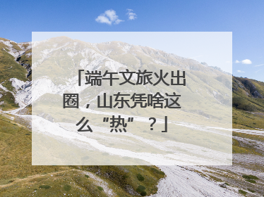 端午文旅火出圈，山东凭啥这么“热”？