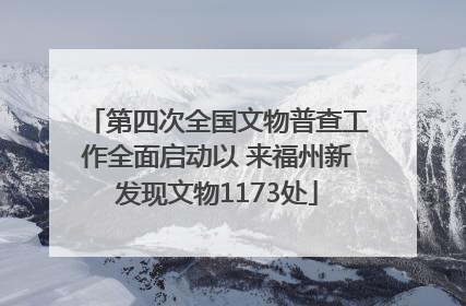 第四次全国文物普查工作全面启动以 来福州新发现文物1173处