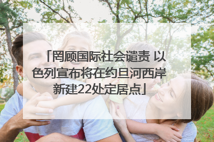 罔顾国际社会谴责 以色列宣布将在约旦河西岸新建22处定居点
