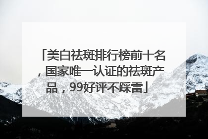 美白祛斑排行榜前十名，国家唯一认证的祛斑产品，99好评不踩雷