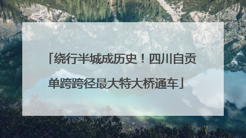 绕行半城成历史！四川自贡单跨跨径最大特大桥通车