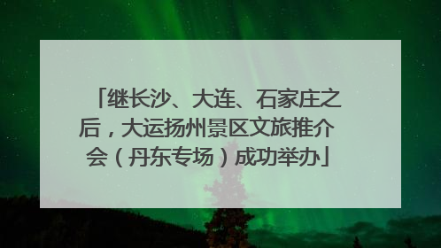 继长沙、大连、石家庄之后，大运扬州景区文旅推介会（丹东专场）成功举办