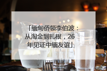 缅甸侨领李伯波：从淘金到扎根，26年见证中缅友谊
