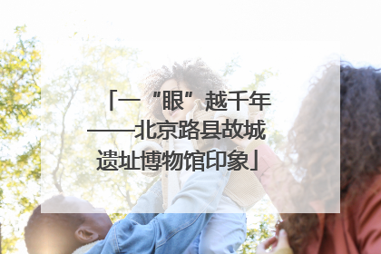 一“眼”越千年——北京路县故城遗址博物馆印象
