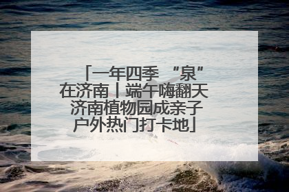 一年四季 “泉”在济南丨端午嗨翻天 济南植物园成亲子户外热门打卡地