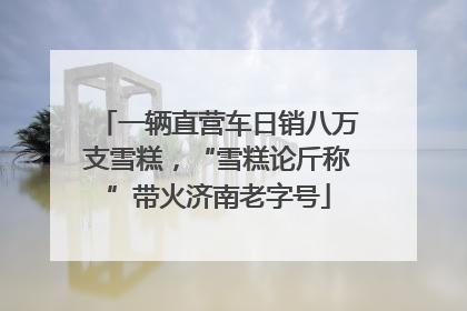一辆直营车日销八万支雪糕，“雪糕论斤称”带火济南老字号