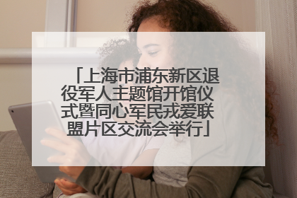 上海市浦东新区退役军人主题馆开馆仪式暨同心军民戎爱联盟片区交流会举行