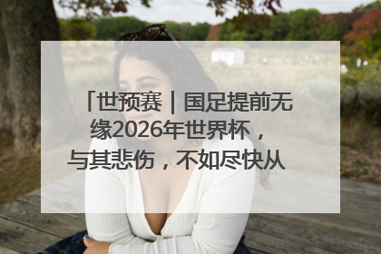 世预赛｜国足提前无缘2026年世界杯，与其悲伤，不如尽快从选帅开始重建