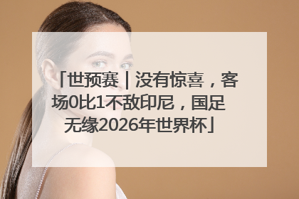 世预赛｜没有惊喜，客场0比1不敌印尼，国足无缘2026年世界杯