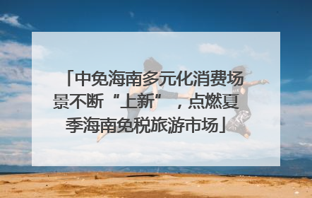 中免海南多元化消费场景不断“上新”，点燃夏季海南免税旅游市场