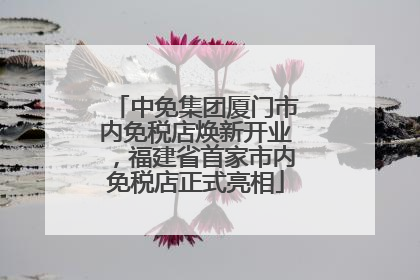 中免集团厦门市内免税店焕新开业，福建省首家市内免税店正式亮相