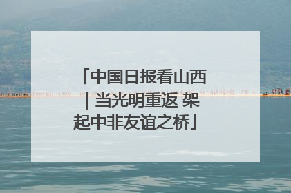 中国日报看山西｜当光明重返 架起中非友谊之桥