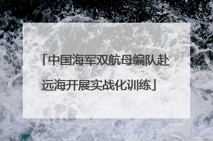 中国海军双航母编队赴远海开展实战化训练