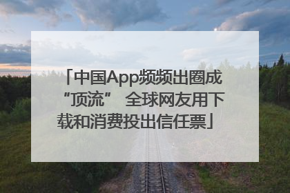 中国App频频出圈成“顶流” 全球网友用下载和消费投出信任票