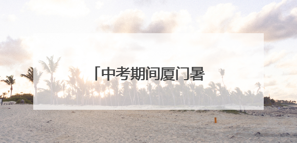 中考期间厦门暑热天气回归！考生请注意防暑降温